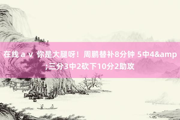 在线ａｖ 你是大腿呀！周鹏替补8分钟 5中4&三分3中2砍下10分2助攻