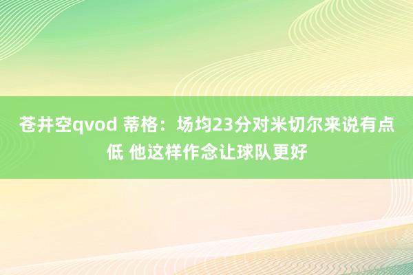 苍井空qvod 蒂格：场均23分对米切尔来说有点低 他这样作念让球队更好