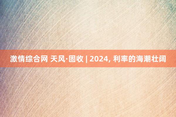 激情综合网 天风·固收 | 2024， 利率的海潮壮阔