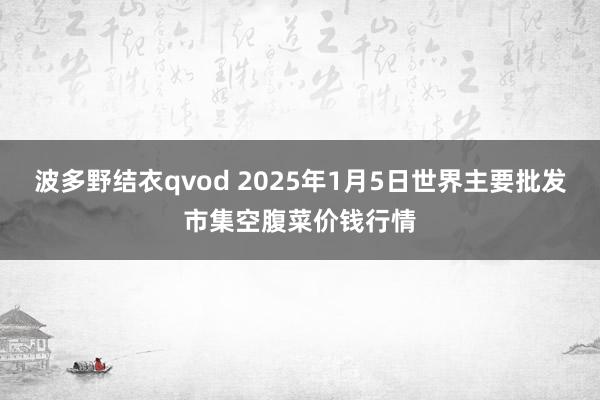 波多野结衣qvod 2025年1月5日世界主要批发市集空腹菜价钱行情