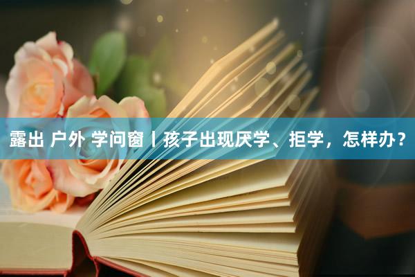 露出 户外 学问窗丨孩子出现厌学、拒学，怎样办？