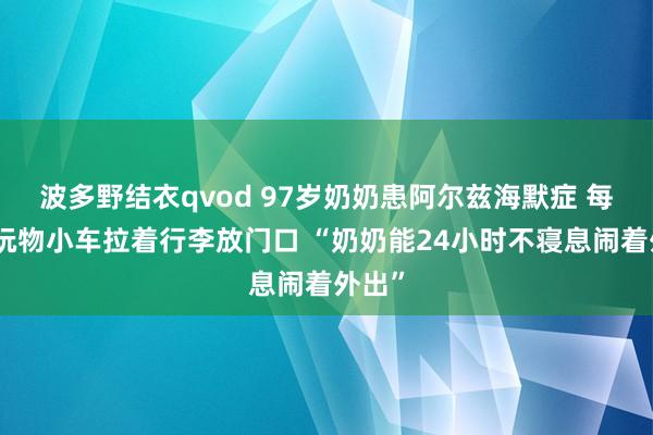 波多野结衣qvod 97岁奶奶患阿尔兹海默症 每天用玩物小车拉着行李放门口 “奶奶能24小时不寝息闹着外出”