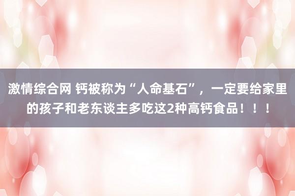 激情综合网 钙被称为“人命基石”，一定要给家里的孩子和老东谈主多吃这2种高钙食品！！！