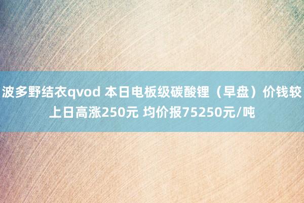 波多野结衣qvod 本日电板级碳酸锂（早盘）价钱较上日高涨250元 均价报75250元/吨