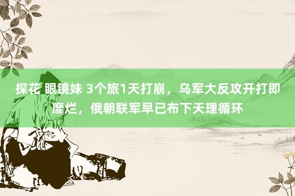 探花 眼镜妹 3个旅1天打崩，乌军大反攻开打即靡烂，俄朝联军早已布下天理循环