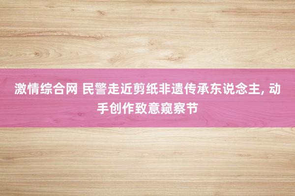 激情综合网 民警走近剪纸非遗传承东说念主， 动手创作致意窥察节