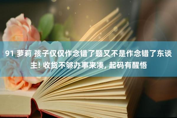 91 萝莉 孩子仅仅作念错了题又不是作念错了东谈主! 收货不够办事来凑， 起码有醒悟