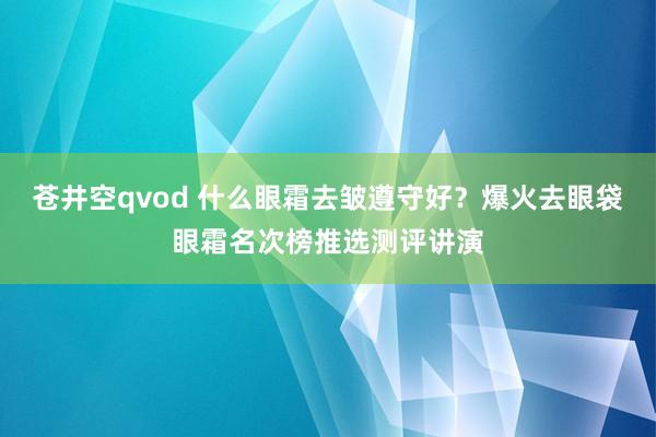 苍井空qvod 什么眼霜去皱遵守好？爆火去眼袋眼霜名次榜推选测评讲演