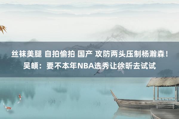 丝袜美腿 自拍偷拍 国产 攻防两头压制杨瀚森！吴頔：要不本年NBA选秀让徐昕去试试