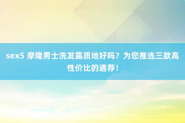 sex5 摩隆男士洗发露质地好吗？为您推选三款高性价比的遴荐！