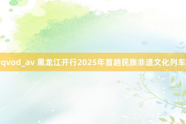 qvod_av 黑龙江开行2025年首趟民族非遗文化列车