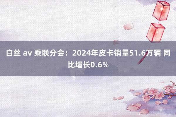 白丝 av 乘联分会：2024年皮卡销量51.6万辆 同比增长0.6%