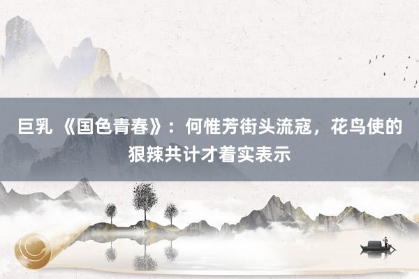 巨乳 《国色青春》：何惟芳街头流寇，花鸟使的狠辣共计才着实表示