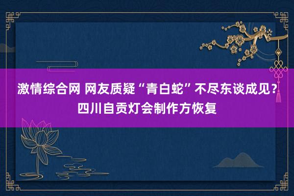 激情综合网 网友质疑“青白蛇”不尽东谈成见？四川自贡灯会制作方恢复
