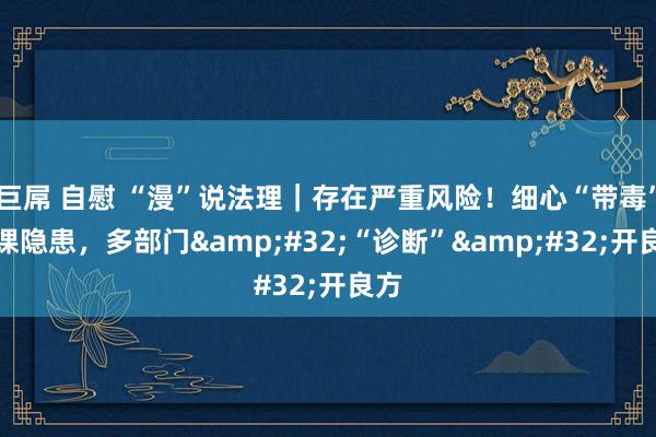 巨屌 自慰 “漫”说法理｜存在严重风险！细心“带毒”功课隐患，多部门&#32;“诊断”&#32;开良方