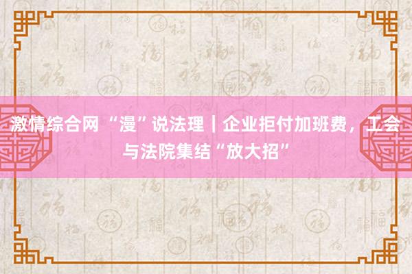 激情综合网 “漫”说法理｜企业拒付加班费，工会与法院集结“放大招”