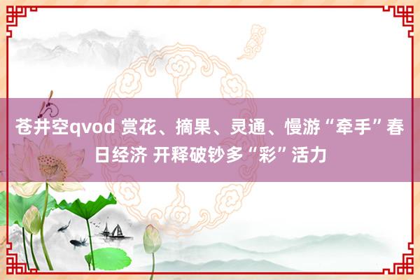苍井空qvod 赏花、摘果、灵通、慢游“牵手”春日经济 开释破钞多“彩”活力