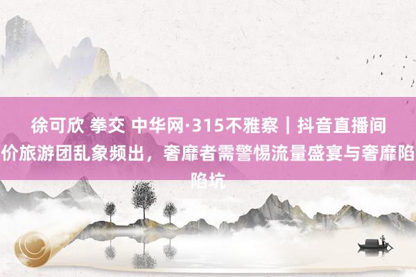 徐可欣 拳交 中华网·315不雅察｜抖音直播间廉价旅游团乱象频出，奢靡者需警惕流量盛宴与奢靡陷坑