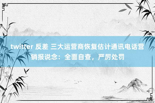 twitter 反差 三大运营商恢复估计通讯电话营销报说念：全面自查，严厉处罚