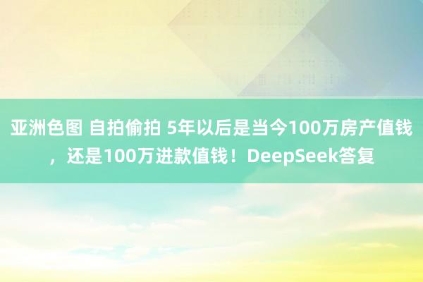 亚洲色图 自拍偷拍 5年以后是当今100万房产值钱，还是100万进款值钱！DeepSeek答复