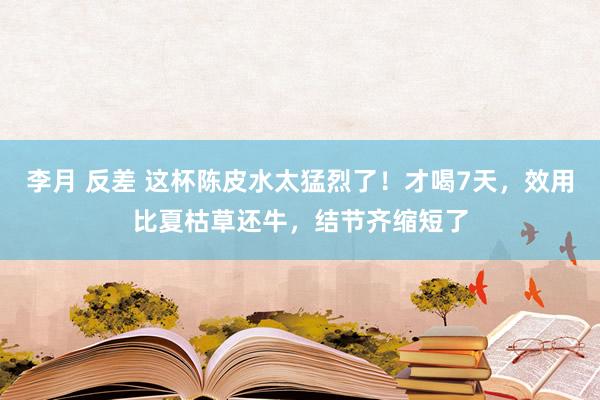 李月 反差 这杯陈皮水太猛烈了！才喝7天，效用比夏枯草还牛，结节齐缩短了