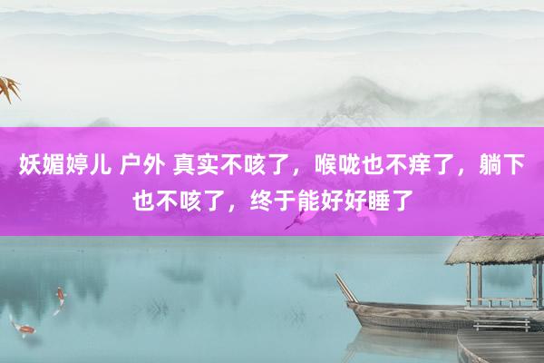 妖媚婷儿 户外 真实不咳了，喉咙也不痒了，躺下也不咳了，终于能好好睡了