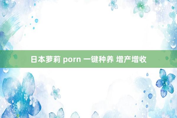 日本萝莉 porn 一键种养 增产增收