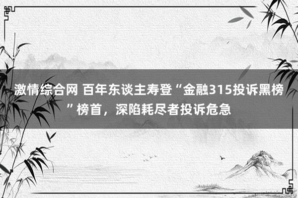 激情综合网 百年东谈主寿登“金融315投诉黑榜”榜首，深陷耗尽者投诉危急