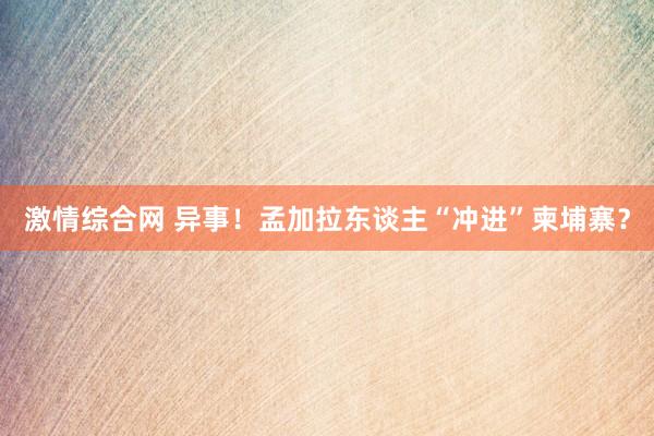 激情综合网 异事！孟加拉东谈主“冲进”柬埔寨？