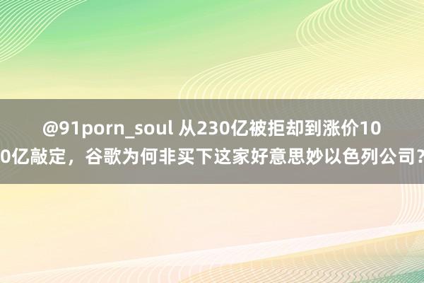 @91porn_soul 从230亿被拒却到涨价100亿敲定，谷歌为何非买下这家好意思妙以色列公司？
