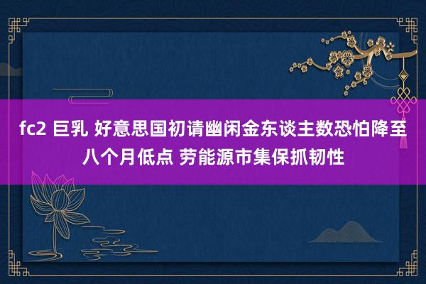 fc2 巨乳 好意思国初请幽闲金东谈主数恐怕降至八个月低点 劳能源市集保抓韧性