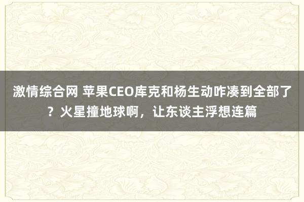 激情综合网 苹果CEO库克和杨生动咋凑到全部了？火星撞地球啊，让东谈主浮想连篇
