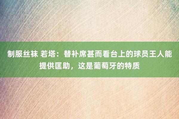 制服丝袜 若塔：替补席甚而看台上的球员王人能提供匡助，这是葡萄牙的特质