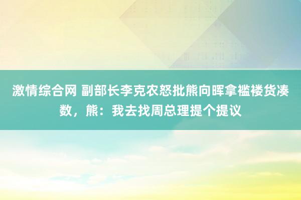 激情综合网 副部长李克农怒批熊向晖拿褴褛货凑数，熊：我去找周总理提个提议