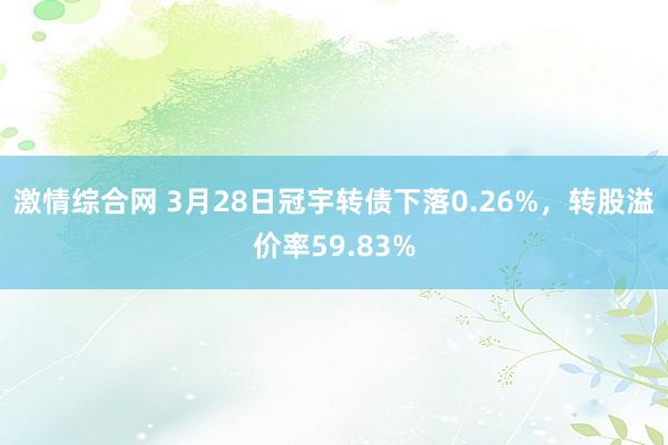激情综合网 3月28日冠宇转债下落0.26%，转股溢价率59.83%