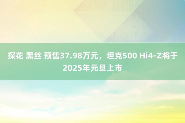探花 黑丝 预售37.98万元，坦克500 Hi4-Z将于2025年元旦上市