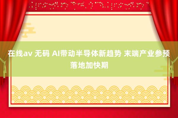 在线av 无码 AI带动半导体新趋势 末端产业参预落地加快期