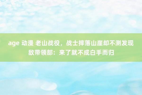 age 动漫 老山战役，战士摔落山崖却不测发现敌带领部：来了就不成白手而归