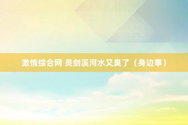 激情综合网 灵剑溪河水又臭了（身边事）