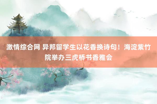 激情综合网 异邦留学生以花香换诗句！海淀紫竹院举办三虎桥书香雅会