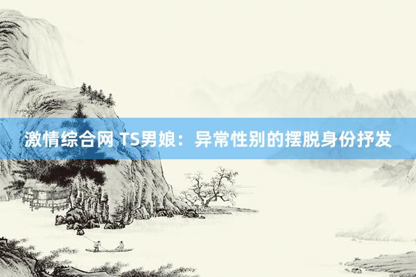激情综合网 TS男娘：异常性别的摆脱身份抒发